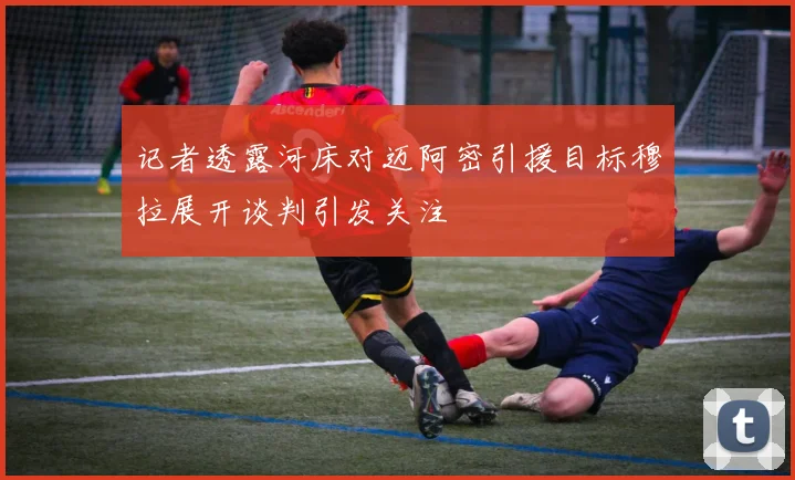 记者透露河床对迈阿密引援目标穆拉展开谈判引发关注