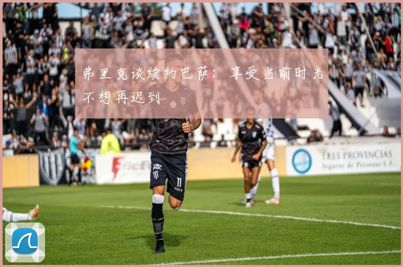 弗里克谈续约巴萨：享受当前时光不想再迟到