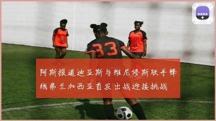 阿斯报道迪亚斯与维尼修斯联手锋线弗兰加西亚首发出战迎接挑战