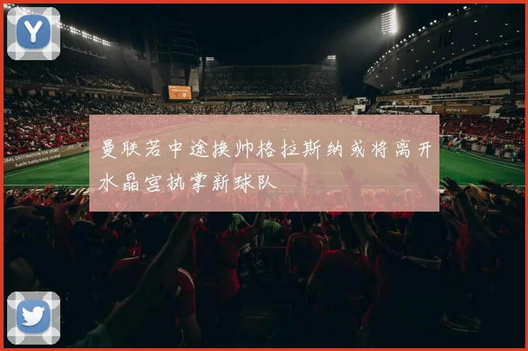 曼联若中途换帅格拉斯纳或将离开水晶宫执掌新球队