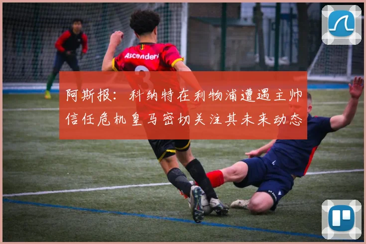 阿斯报：科纳特在利物浦遭遇主帅信任危机皇马密切关注其未来动态