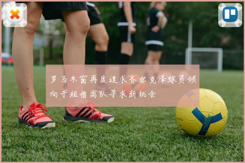 罗马冬窗再度追求齐尔克泽球员倾向于租借离队寻求新机会