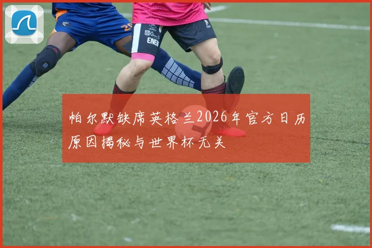 帕尔默缺席英格兰2026年官方日历原因揭秘与世界杯无关
