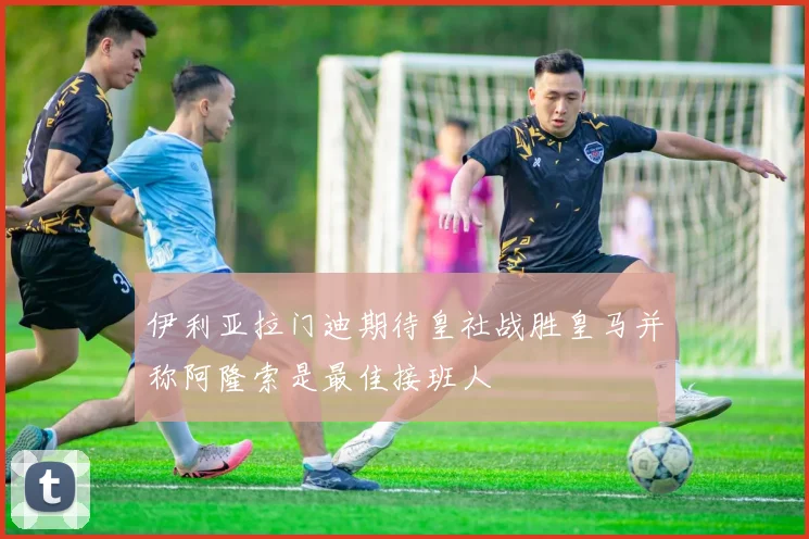 伊利亚拉门迪期待皇社战胜皇马并称阿隆索是最佳接班人