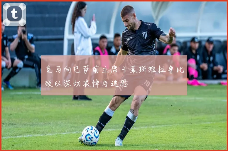皇马向巴萨前主席卡莱斯维拉鲁比致以深切哀悼与追思
