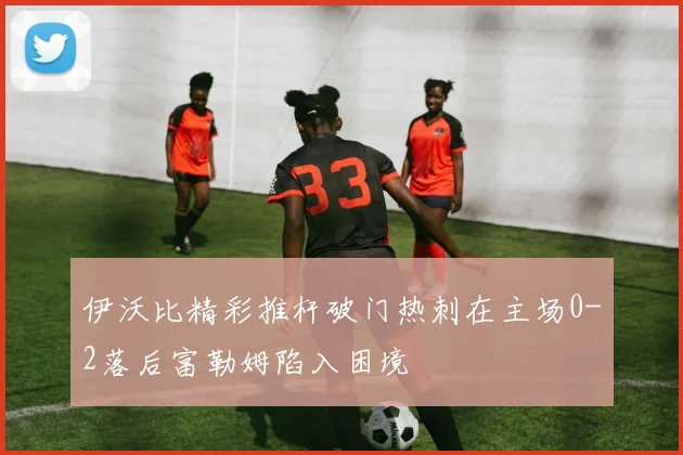 伊沃比精彩推杆破门热刺在主场0-2落后富勒姆陷入困境