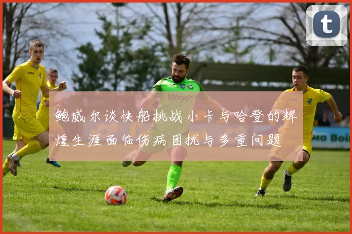 鲍威尔谈快船挑战小卡与哈登的辉煌生涯面临伤病困扰与多重问题