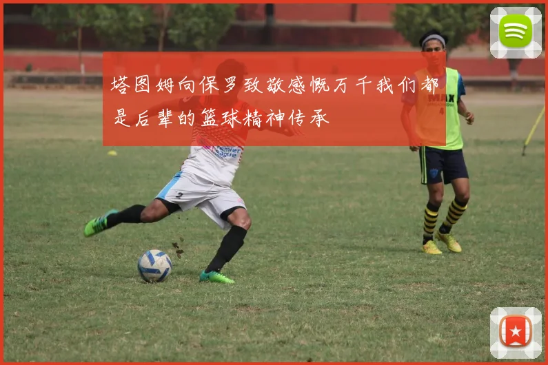 塔图姆向保罗致敬感慨万千我们都是后辈的篮球精神传承