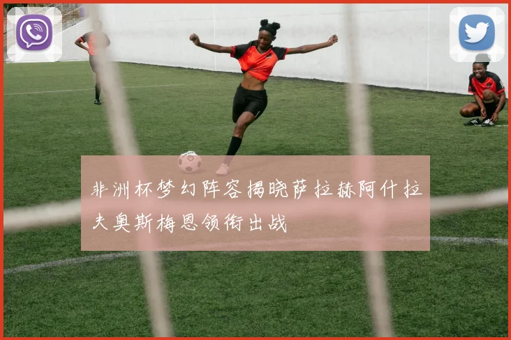 非洲杯梦幻阵容揭晓萨拉赫阿什拉夫奥斯梅恩领衔出战