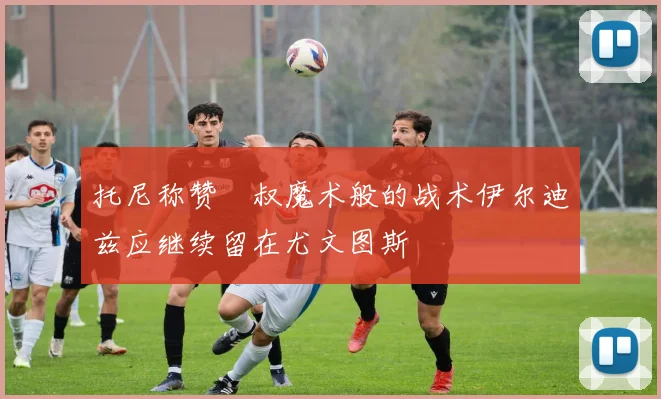 托尼称赞囧叔魔术般的战术伊尔迪兹应继续留在尤文图斯