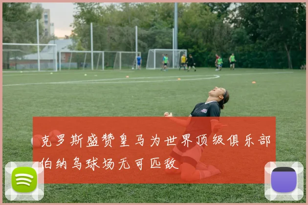 克罗斯盛赞皇马为世界顶级俱乐部伯纳乌球场无可匹敌
