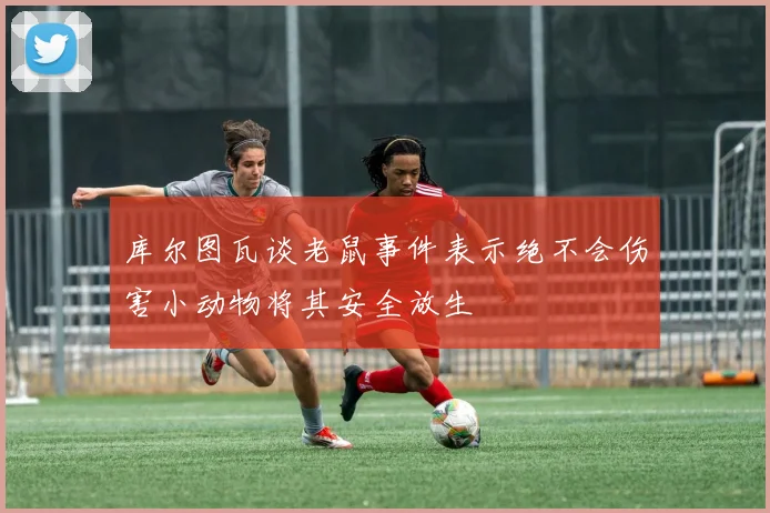 库尔图瓦谈老鼠事件表示绝不会伤害小动物将其安全放生