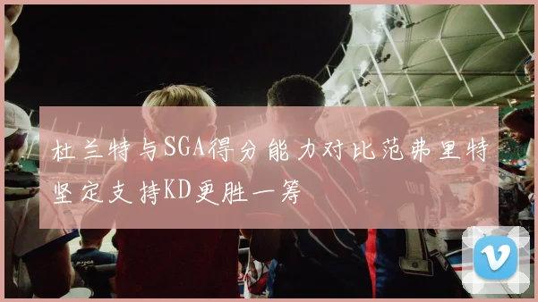 杜兰特与SGA得分能力对比范弗里特坚定支持KD更胜一筹
