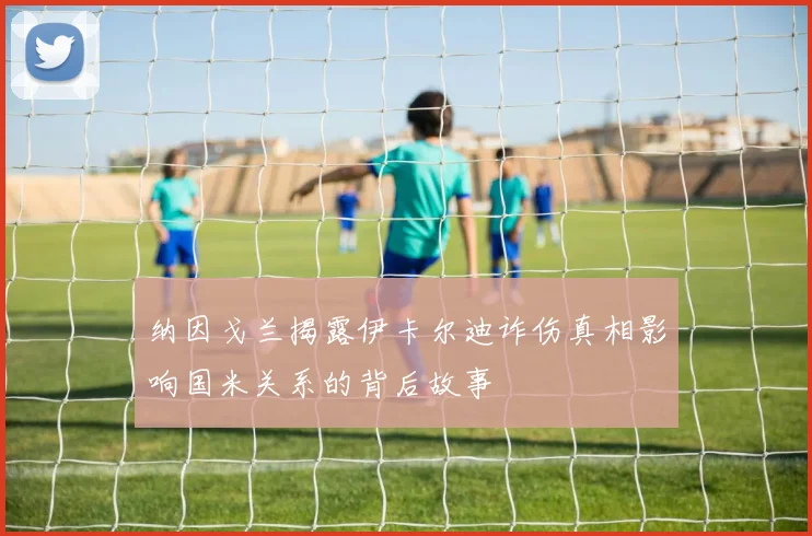 纳因戈兰揭露伊卡尔迪诈伤真相影响国米关系的背后故事