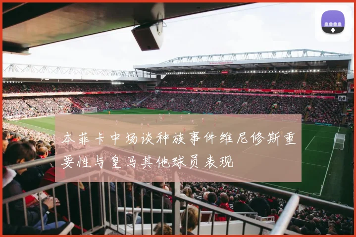 本菲卡中场谈种族事件维尼修斯重要性与皇马其他球员表现