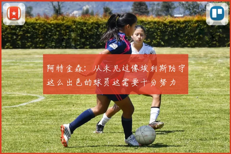 阿特金森：从未见过像埃利斯防守这么出色的球员这需要十分努力