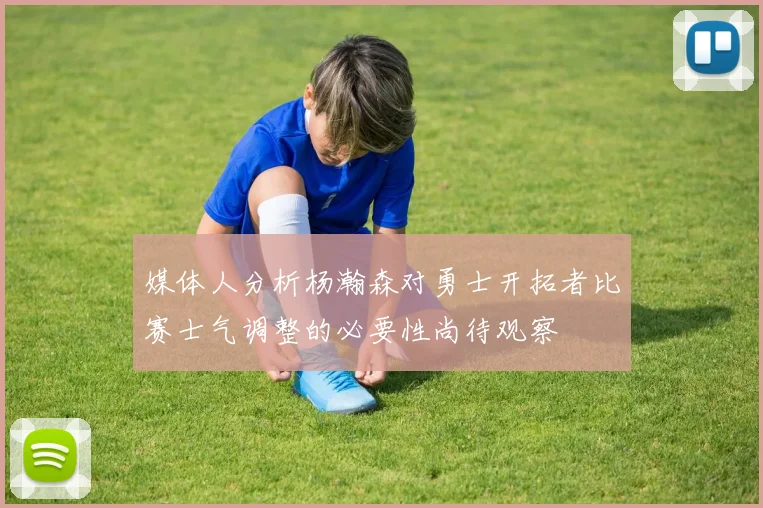 媒体人分析杨瀚森对勇士开拓者比赛士气调整的必要性尚待观察