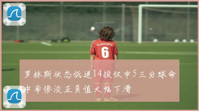 罗林斯状态低迷14投仅中5三分球命中率惨淡正负值大幅下滑