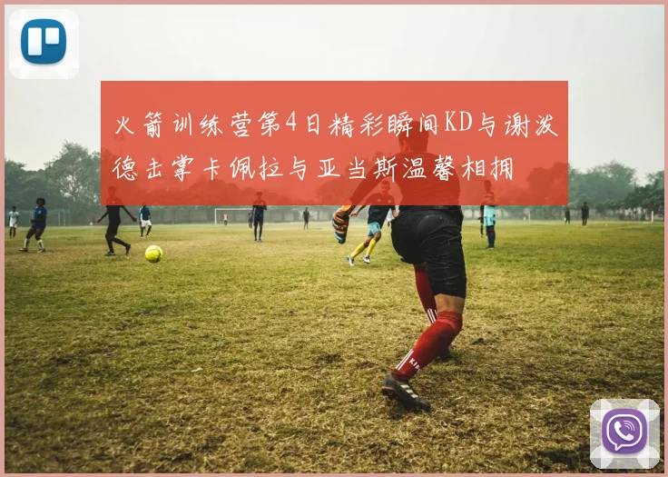火箭训练营第4日精彩瞬间KD与谢泼德击掌卡佩拉与亚当斯温馨相拥