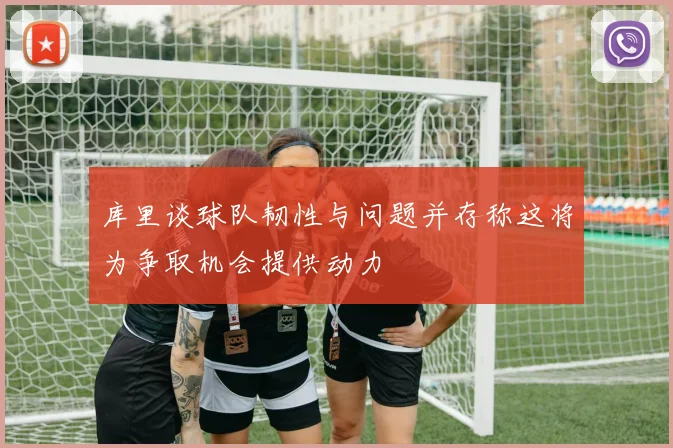 库里谈球队韧性与问题并存称这将为争取机会提供动力