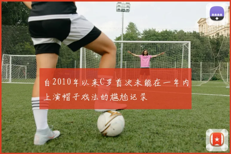 自2010年以来C罗首次未能在一年内上演帽子戏法的尴尬记录
