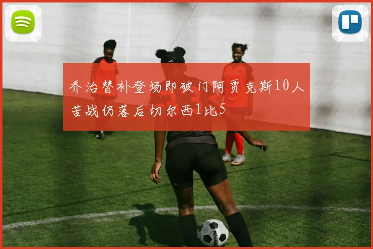 乔治替补登场即破门阿贾克斯10人苦战仍落后切尔西1比5