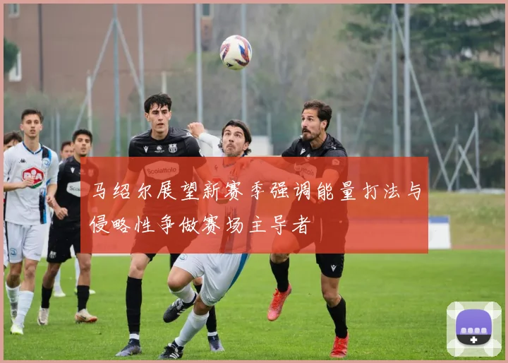 马绍尔展望新赛季强调能量打法与侵略性争做赛场主导者