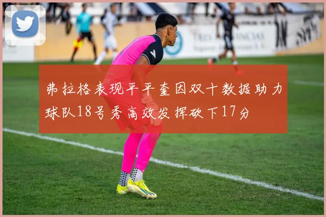 弗拉格表现平平奎因双十数据助力球队18号秀高效发挥砍下17分