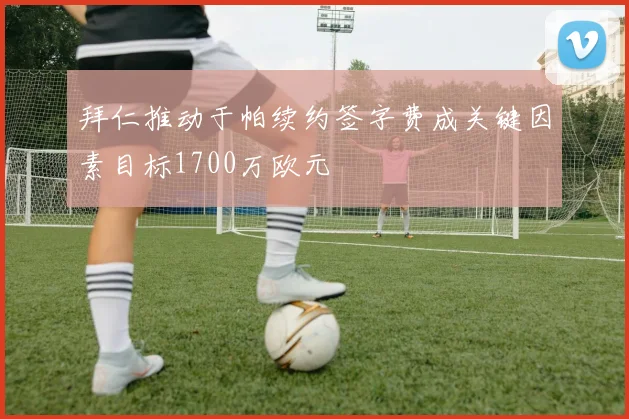 拜仁推动于帕续约签字费成关键因素目标1700万欧元