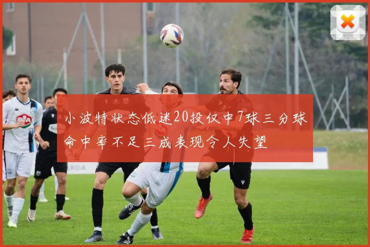 小波特状态低迷20投仅中7球三分球命中率不足三成表现令人失望