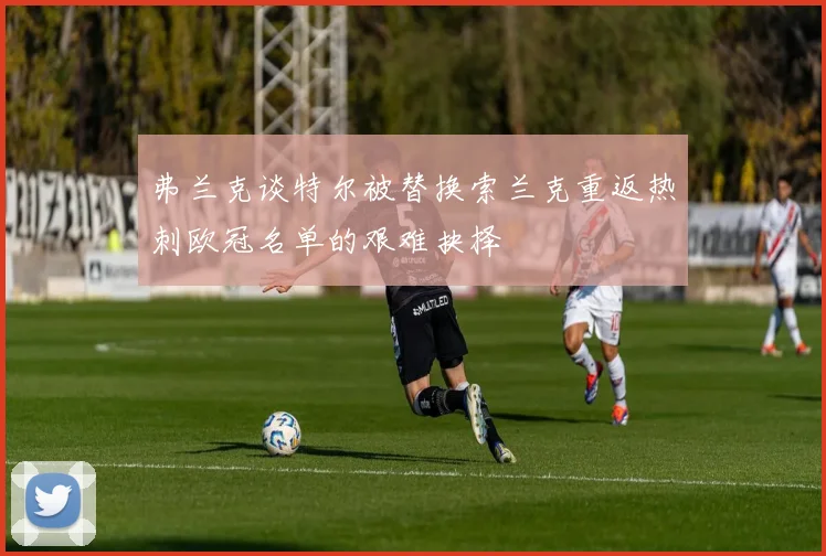 弗兰克谈特尔被替换索兰克重返热刺欧冠名单的艰难抉择