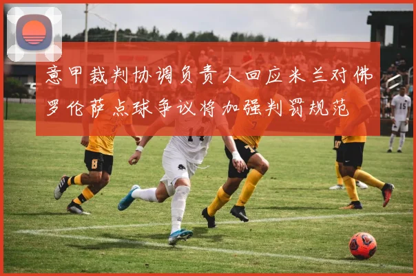 意甲裁判协调负责人回应米兰对佛罗伦萨点球争议将加强判罚规范