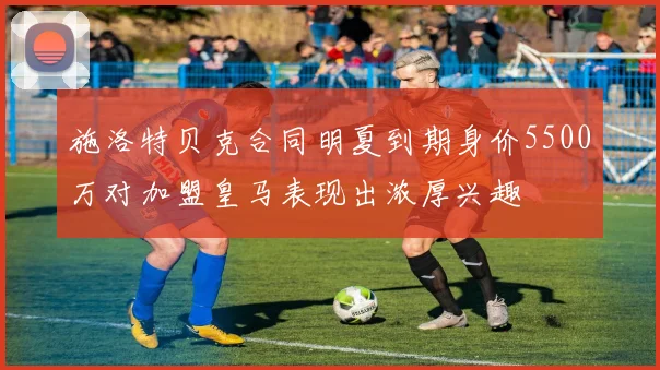 施洛特贝克合同明夏到期身价5500万对加盟皇马表现出浓厚兴趣