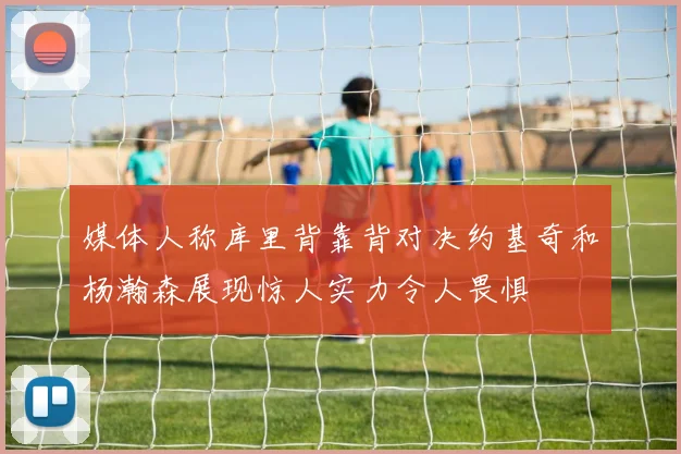 媒体人称库里背靠背对决约基奇和杨瀚森展现惊人实力令人畏惧