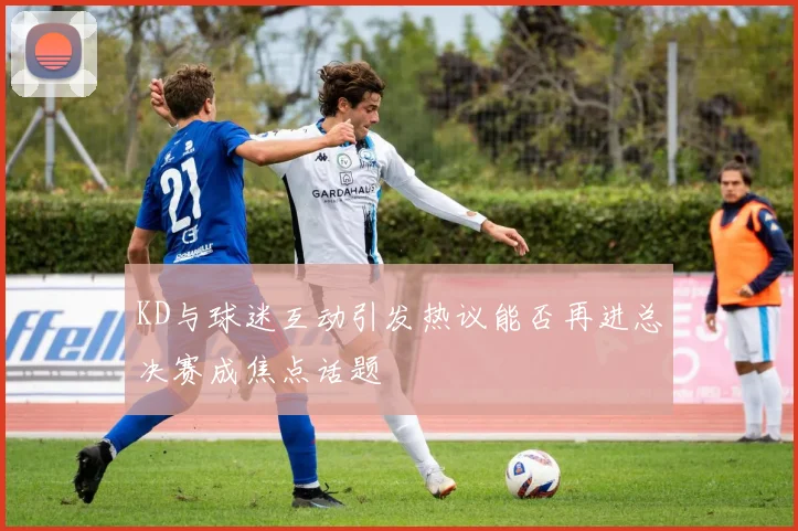 KD与球迷互动引发热议能否再进总决赛成焦点话题