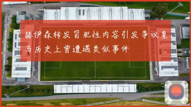 赫伊森转发冒犯性内容引发争议皇马历史上曾遭遇类似事件