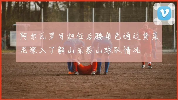 阿尔瓦罗可担任后腰角色通过费莱尼深入了解山东泰山球队情况