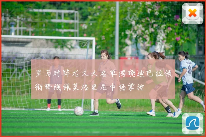 罗马对阵尤文大名单揭晓迪巴拉领衔锋线佩莱格里尼中场掌控