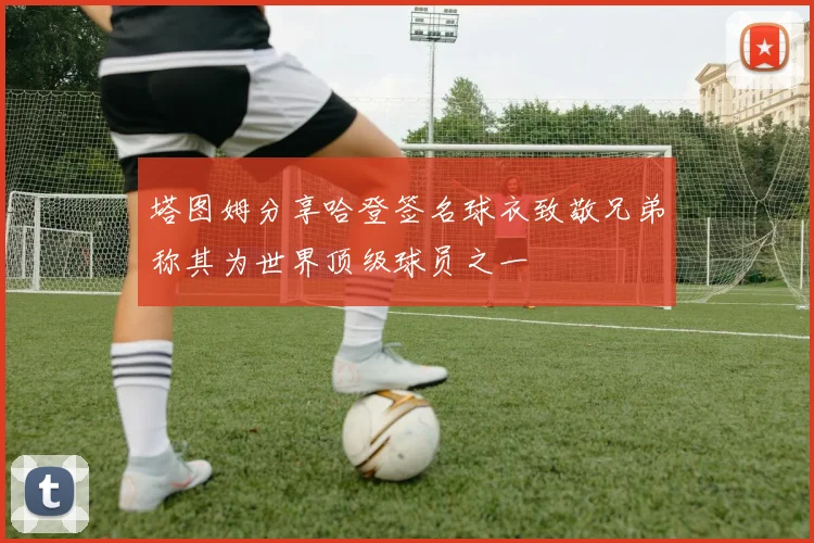 塔图姆分享哈登签名球衣致敬兄弟称其为世界顶级球员之一