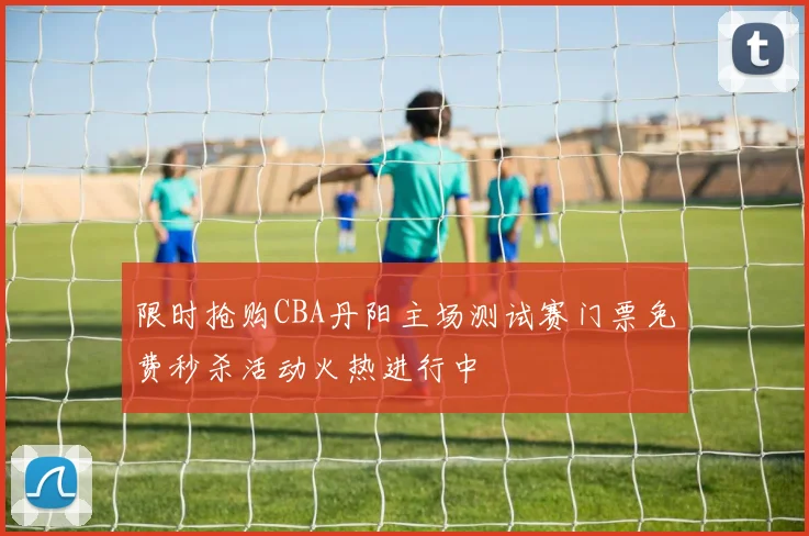 限时抢购CBA丹阳主场测试赛门票免费秒杀活动火热进行中