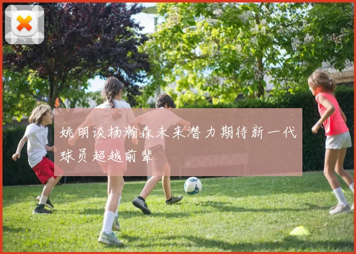 姚明谈杨瀚森未来潜力期待新一代球员超越前辈